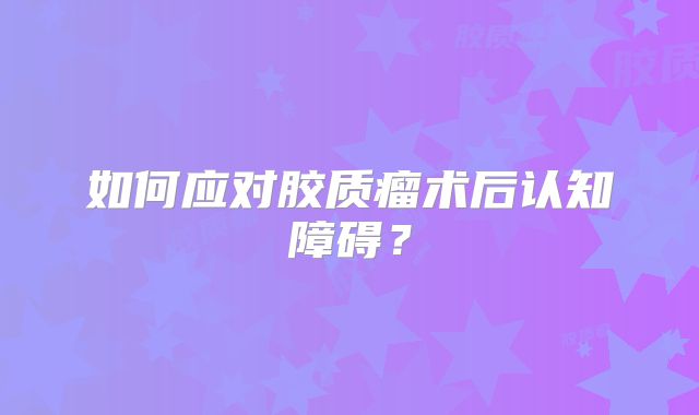 如何应对胶质瘤术后认知障碍？