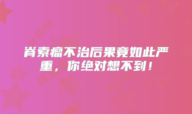 脊索瘤不治后果竟如此严重，你绝对想不到！