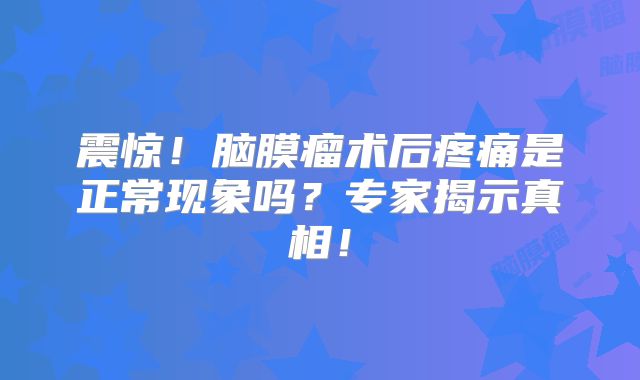 震惊！脑膜瘤术后疼痛是正常现象吗？专家揭示真相！