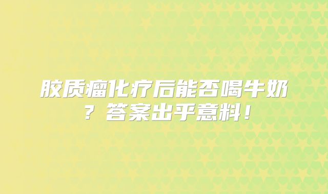 胶质瘤化疗后能否喝牛奶？答案出乎意料！