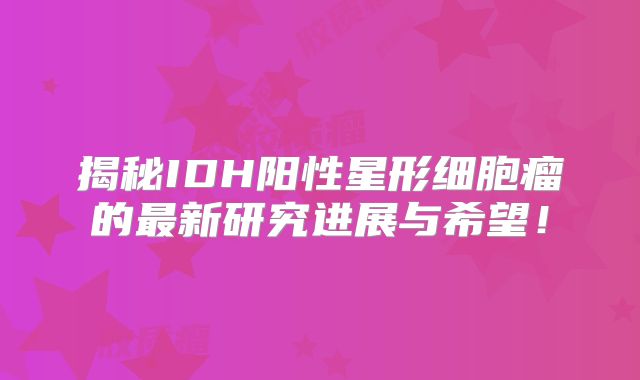 揭秘IDH阳性星形细胞瘤的最新研究进展与希望！