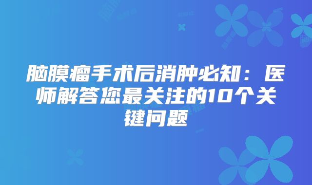 脑膜瘤手术后消肿必知：医师解答您最关注的10个关键问题
