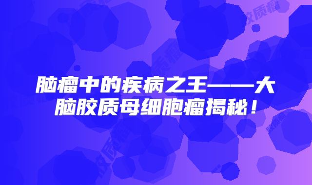 脑瘤中的疾病之王——大脑胶质母细胞瘤揭秘！
