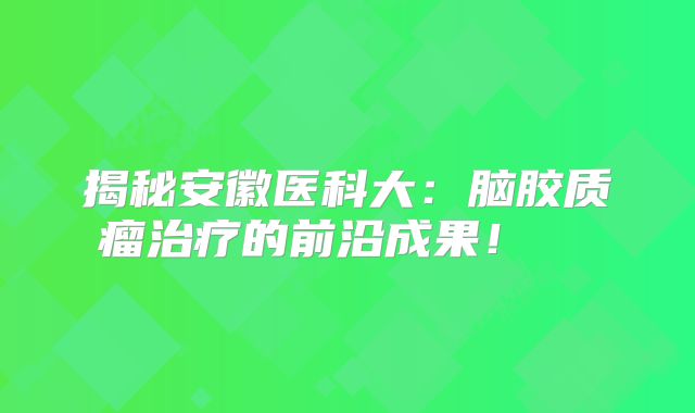 揭秘安徽医科大：脑胶质瘤治疗的前沿成果！  
