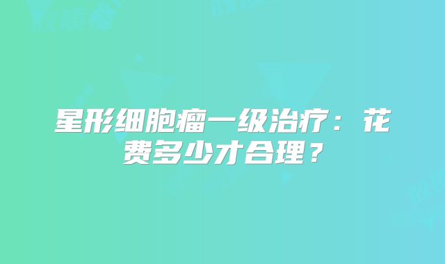 星形细胞瘤一级治疗：花费多少才合理？