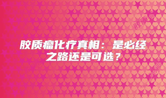 胶质瘤化疗真相：是必经之路还是可选？