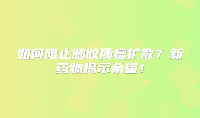 如何阻止脑胶质瘤扩散？新药物揭示希望！