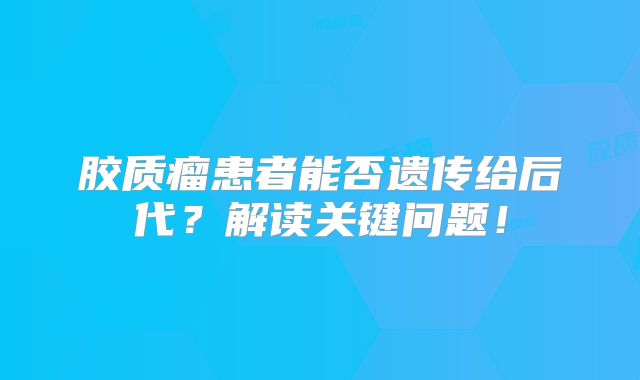 胶质瘤患者能否遗传给后代？解读关键问题！