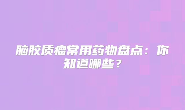 脑胶质瘤常用药物盘点：你知道哪些？