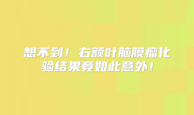 想不到！右额叶脑膜瘤化验结果竟如此意外！