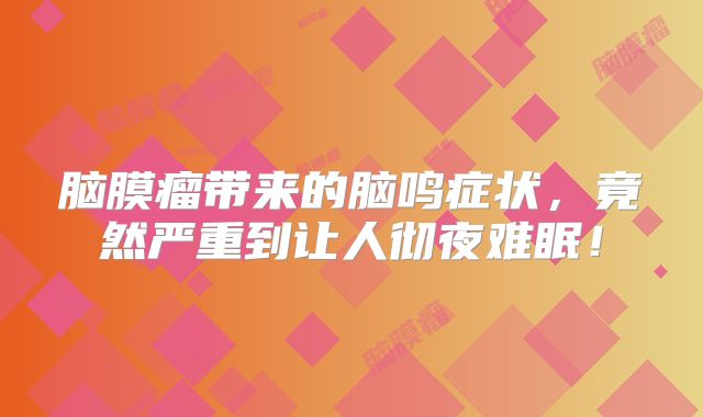 脑膜瘤带来的脑鸣症状，竟然严重到让人彻夜难眠！