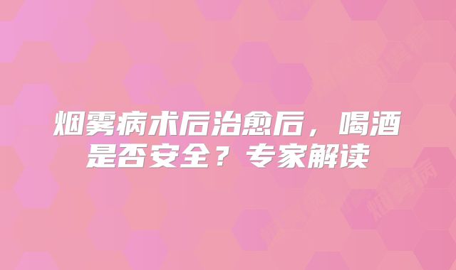 烟雾病术后治愈后，喝酒是否安全？专家解读