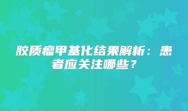 胶质瘤甲基化结果解析：患者应关注哪些？