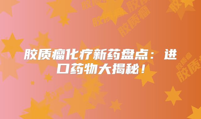 胶质瘤化疗新药盘点：进口药物大揭秘！