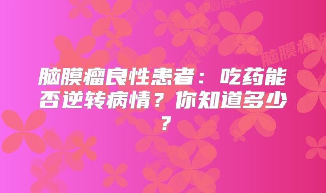 脑膜瘤良性患者：吃药能否逆转病情？你知道多少？