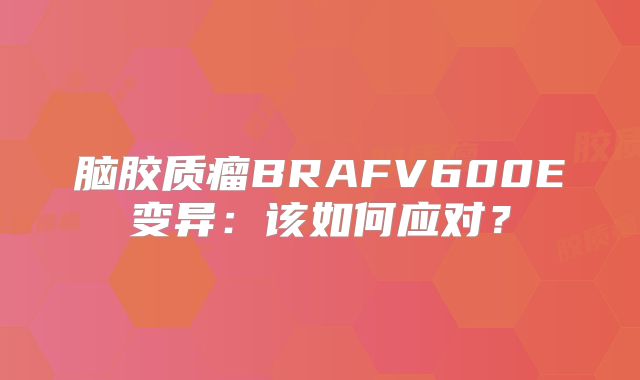 脑胶质瘤BRAFV600E变异：该如何应对？