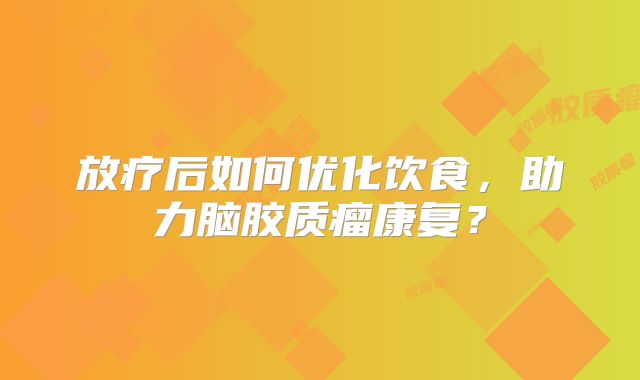 放疗后如何优化饮食，助力脑胶质瘤康复？