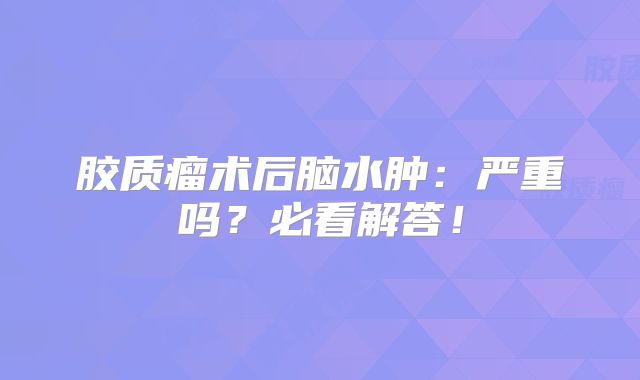 胶质瘤术后脑水肿：严重吗？必看解答！