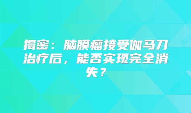 揭密：脑膜瘤接受伽马刀治疗后，能否实现完全消失？
