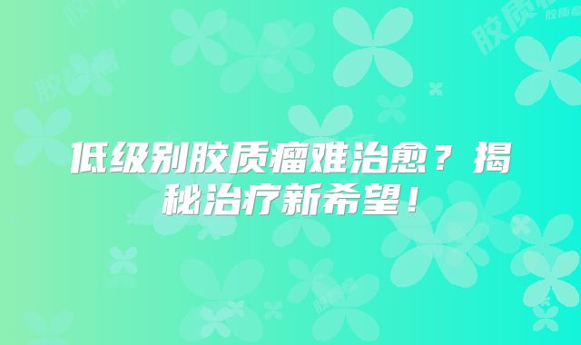 低级别胶质瘤难治愈？揭秘治疗新希望！