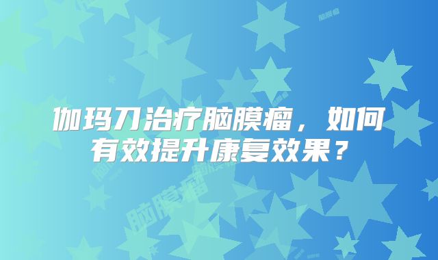 伽玛刀治疗脑膜瘤，如何有效提升康复效果？