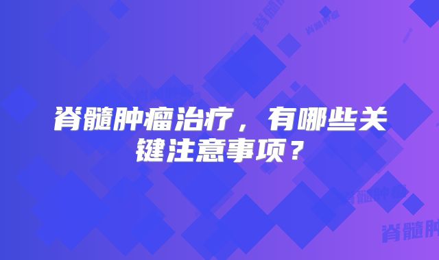 脊髓肿瘤治疗，有哪些关键注意事项？
