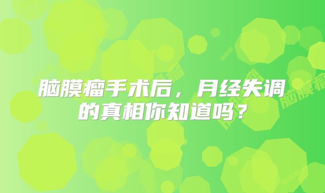脑膜瘤手术后，月经失调的真相你知道吗？