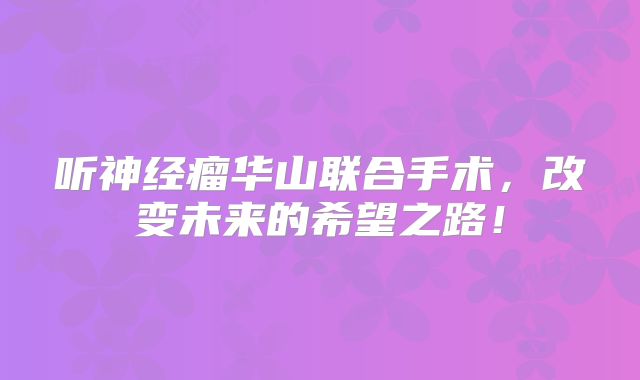 听神经瘤华山联合手术，改变未来的希望之路！