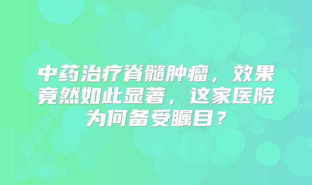 中药治疗脊髓肿瘤，效果竟然如此显著，这家医院为何备受瞩目？