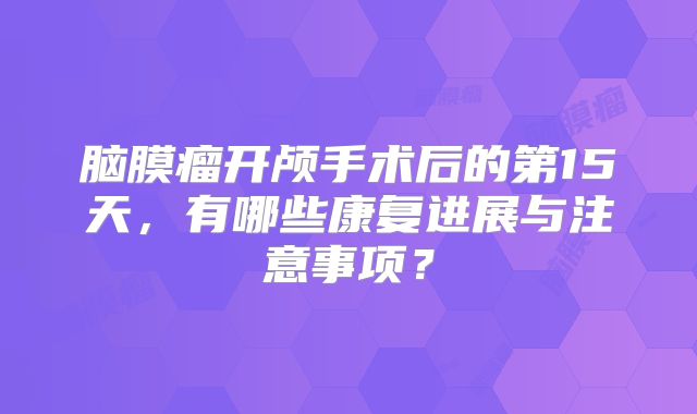 脑膜瘤开颅手术后的第15天，有哪些康复进展与注意事项？