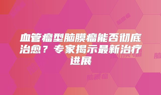 血管瘤型脑膜瘤能否彻底治愈？专家揭示最新治疗进展