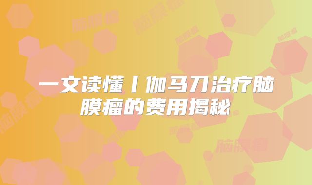 一文读懂丨伽马刀治疗脑膜瘤的费用揭秘