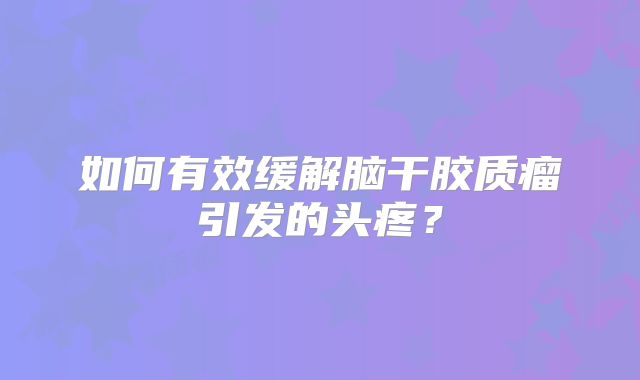 如何有效缓解脑干胶质瘤引发的头疼？
