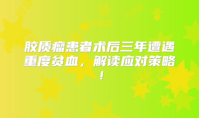 胶质瘤患者术后三年遭遇重度贫血，解读应对策略！