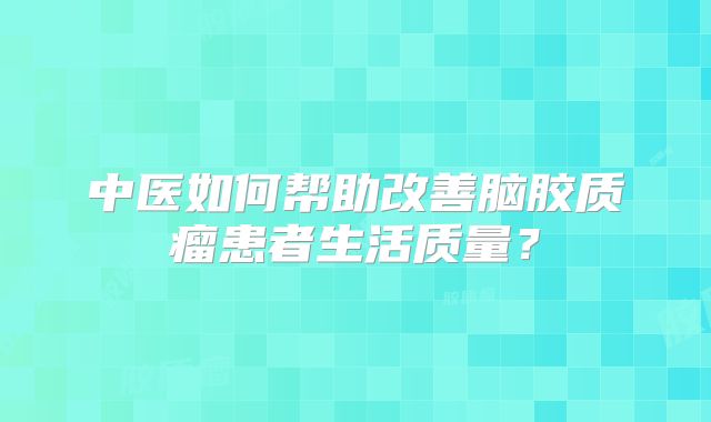中医如何帮助改善脑胶质瘤患者生活质量？