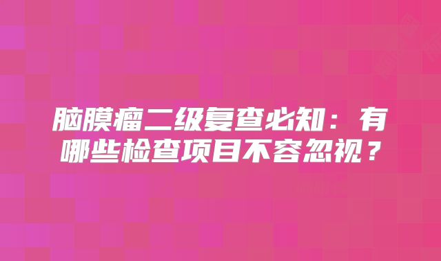 脑膜瘤二级复查必知：有哪些检查项目不容忽视？