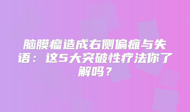 脑膜瘤造成右侧偏瘫与失语：这5大突破性疗法你了解吗？