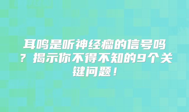 耳鸣是听神经瘤的信号吗？揭示你不得不知的9个关键问题！