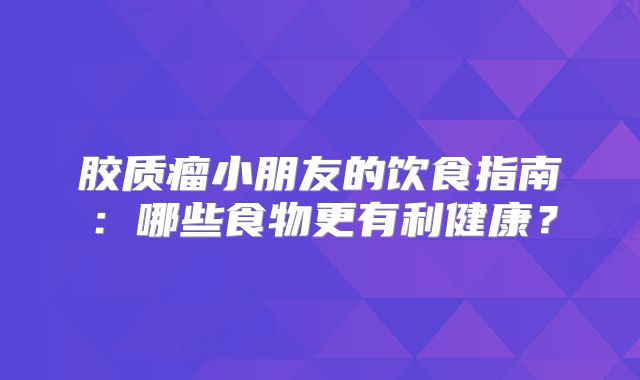 胶质瘤小朋友的饮食指南：哪些食物更有利健康？