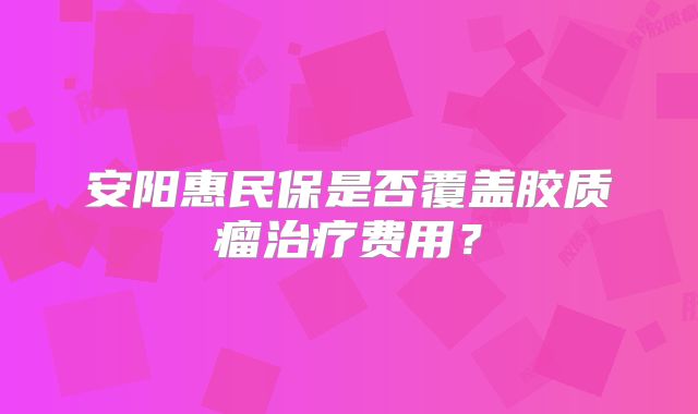 安阳惠民保是否覆盖胶质瘤治疗费用？