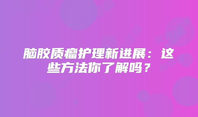 脑胶质瘤护理新进展：这些方法你了解吗？