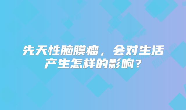 先天性脑膜瘤，会对生活产生怎样的影响？