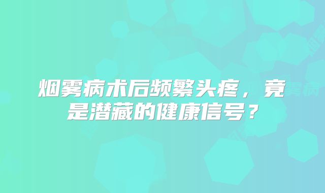 烟雾病术后频繁头疼，竟是潜藏的健康信号？