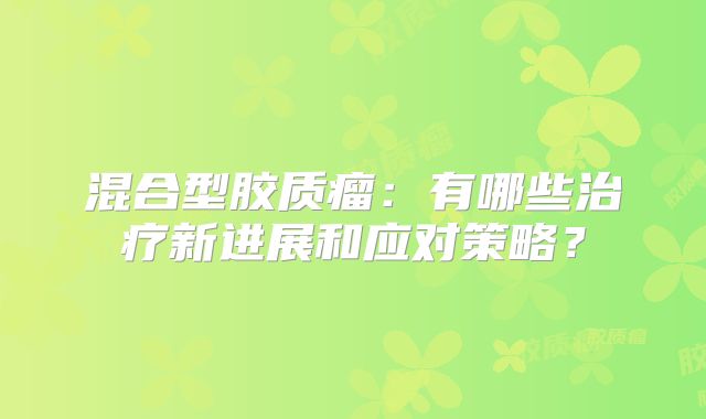 混合型胶质瘤：有哪些治疗新进展和应对策略？