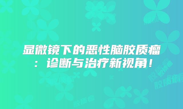 显微镜下的恶性脑胶质瘤：诊断与治疗新视角！