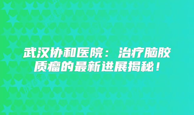 武汉协和医院：治疗脑胶质瘤的最新进展揭秘！
