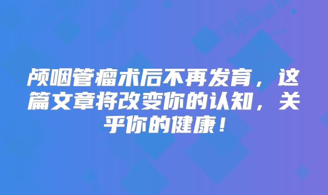 颅咽管瘤术后不再发育，这篇文章将改变你的认知，关乎你的健康！