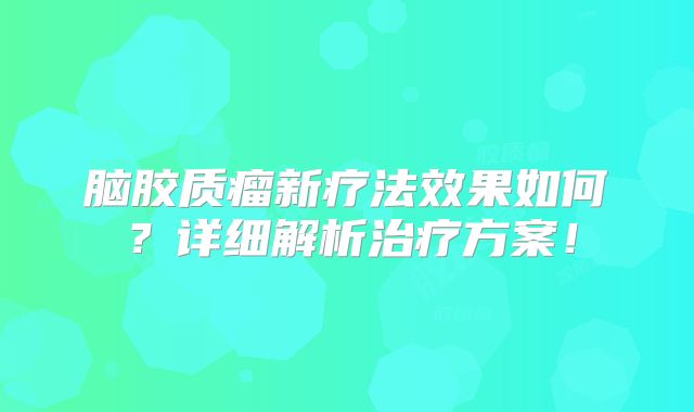 脑胶质瘤新疗法效果如何？详细解析治疗方案！