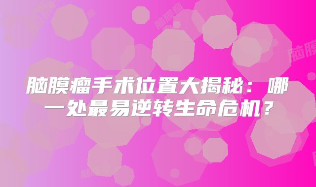 脑膜瘤手术位置大揭秘：哪一处最易逆转生命危机？