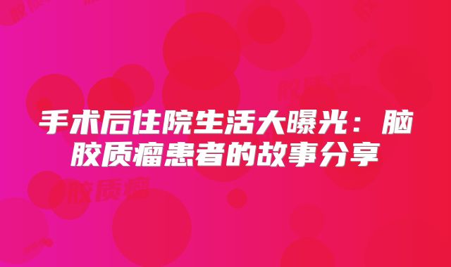 手术后住院生活大曝光：脑胶质瘤患者的故事分享